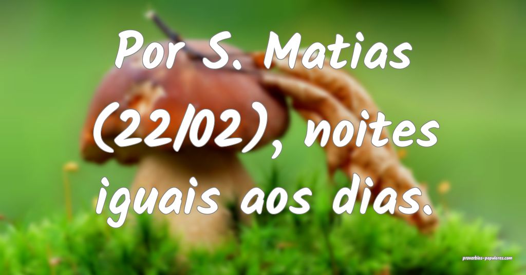 Por S. Matias (22/02), noites iguais aos dias.
...