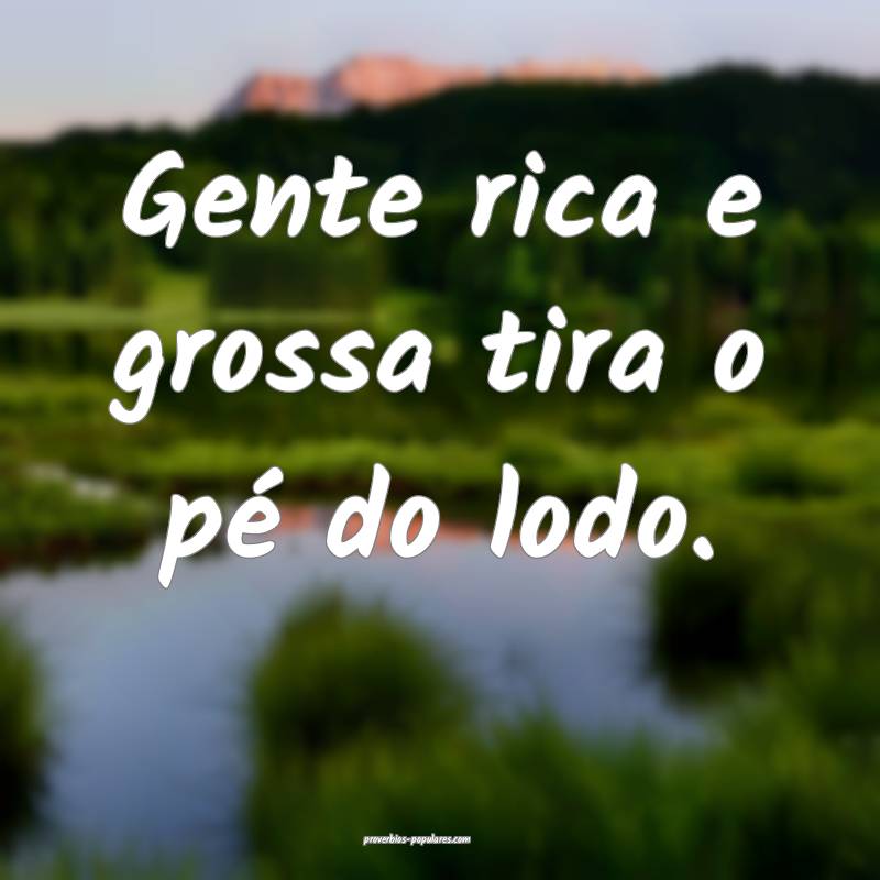 Gente rica e grossa tira o pé do lodo.
...