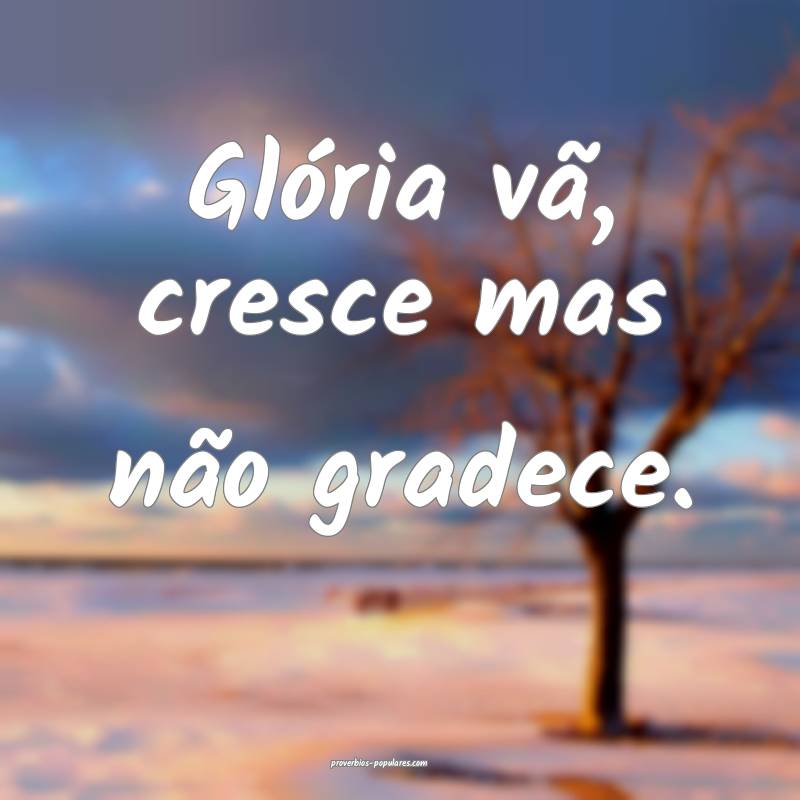Glória vã, cresce mas não gradece.
...