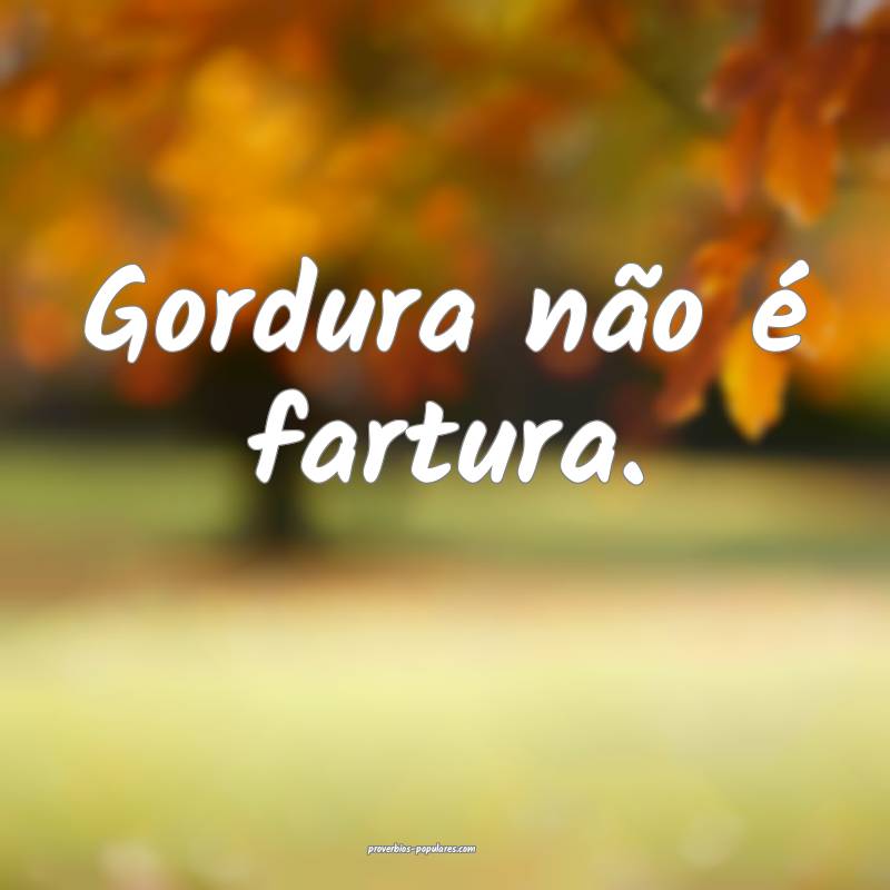 Gordura não é fartura.
...