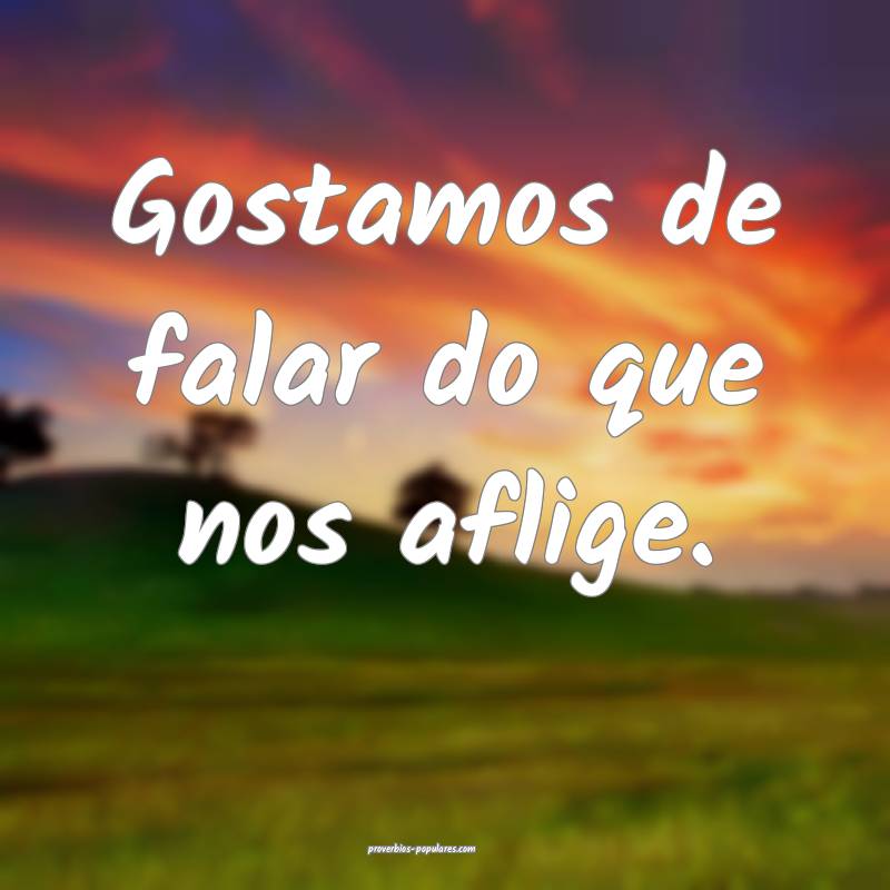 Gostamos de falar do que nos aflige.
 ...