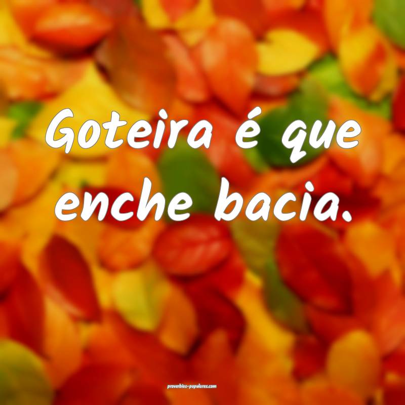 Goteira é que enche bacia.
 ...