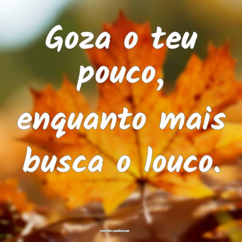Goza o teu pouco, enquanto mais busca o louco.
 ...