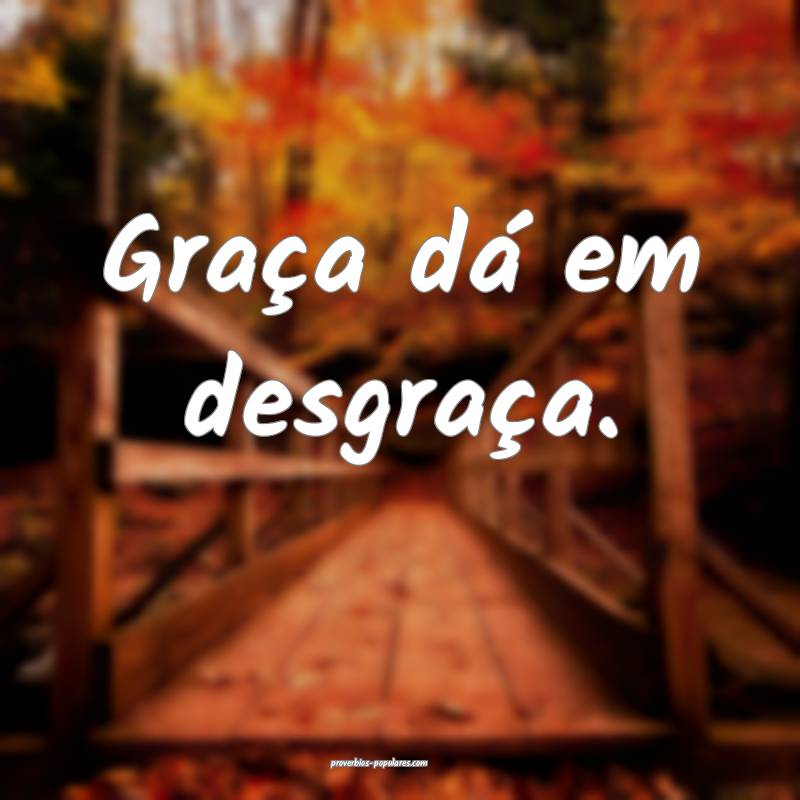Graça dá em desgraça.
 ...
