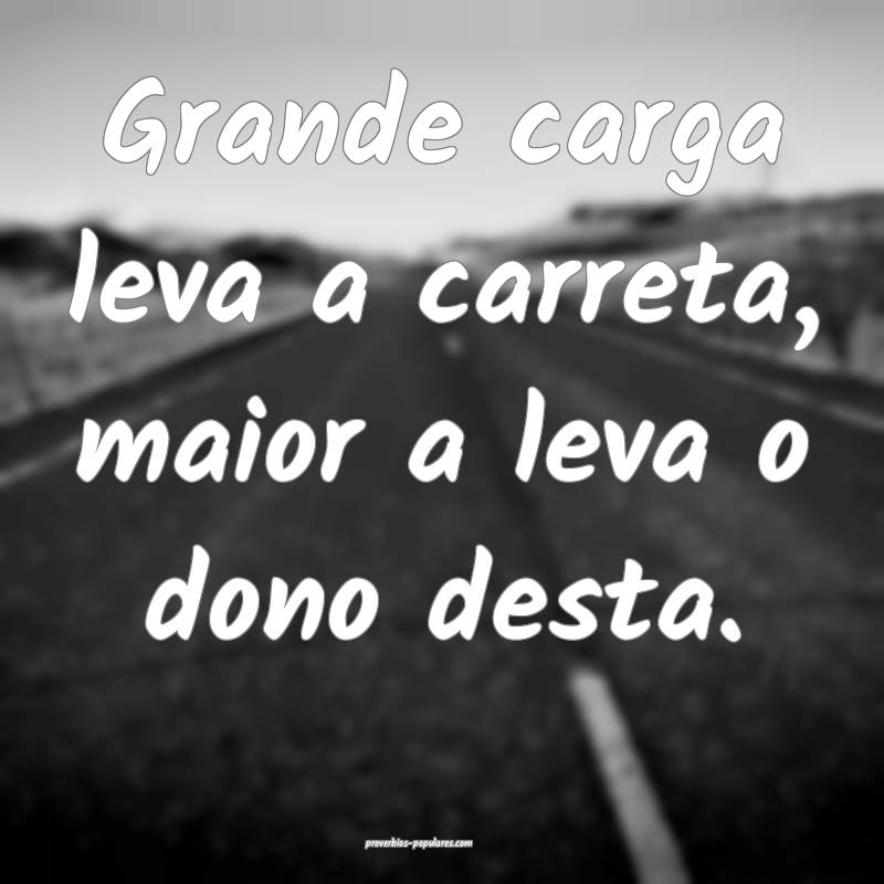 Grande carga leva a carreta, maior a leva o dono desta.
...