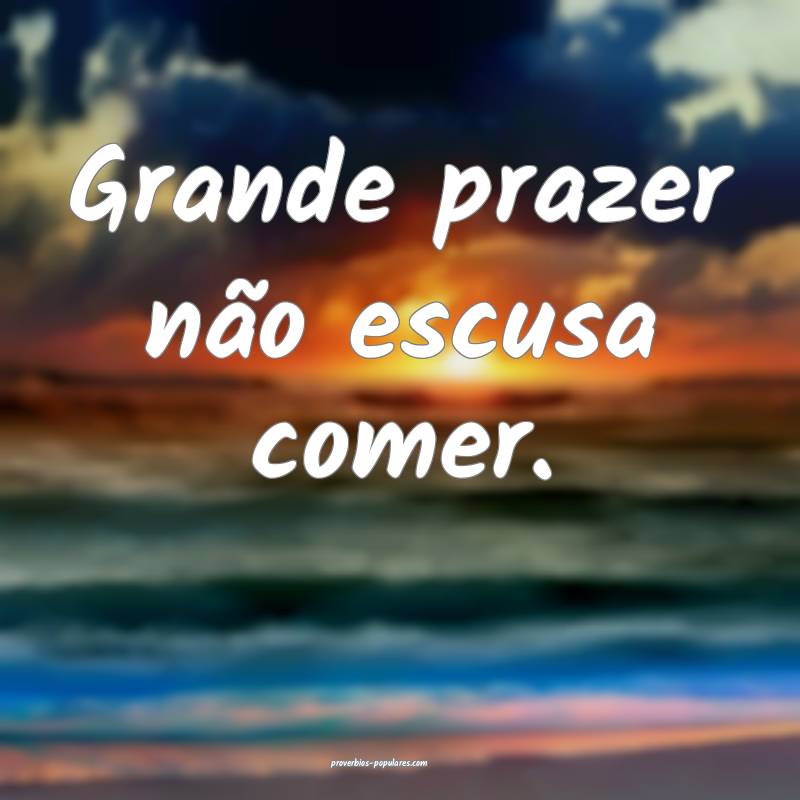 Grande prazer não escusa comer.
 ...