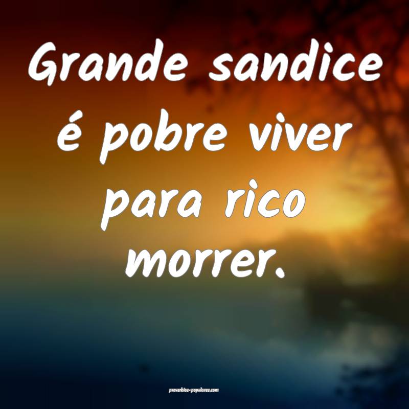 Grande sandice é pobre viver para rico morrer.
...