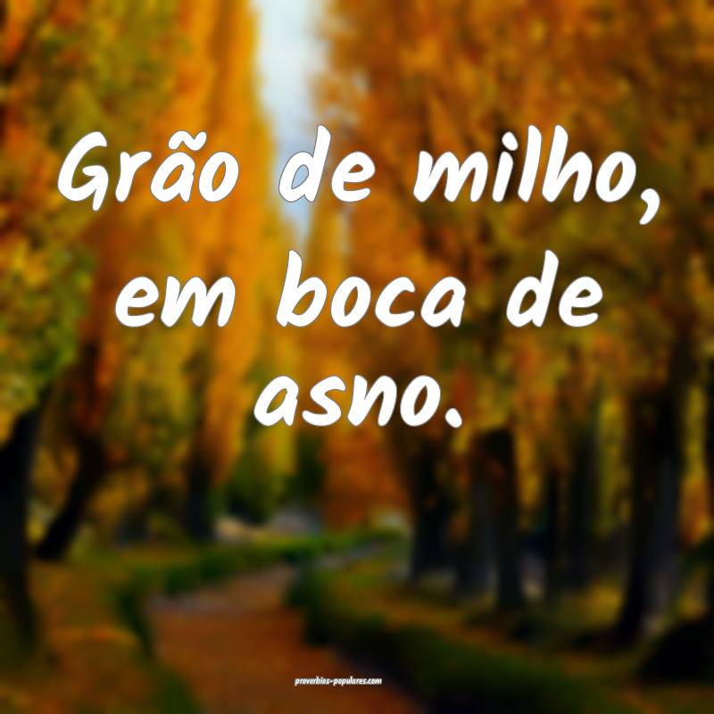 Grão de milho, em boca de asno.
 ...