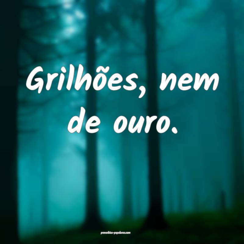 Grilhões, nem de ouro.
...