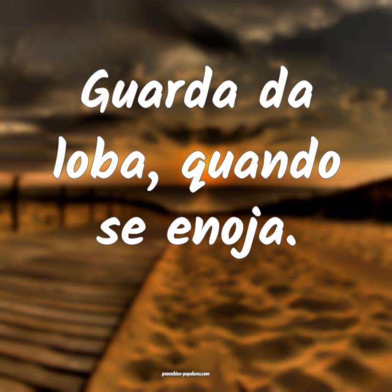 Guarda da loba, quando se enoja.
...