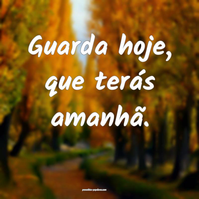 Guarda hoje, que terás amanhã.
...