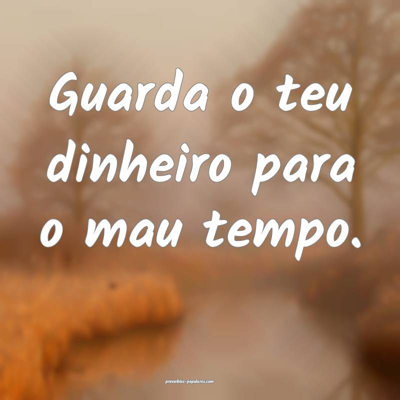 Guarda o teu dinheiro para o mau tempo.
...