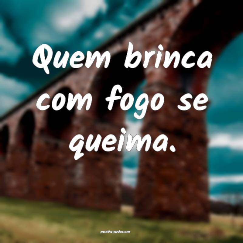 Quem brinca com fogo se queima. 
...