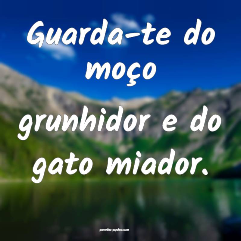 Guarda-te do moço grunhidor e do gato miador.
...