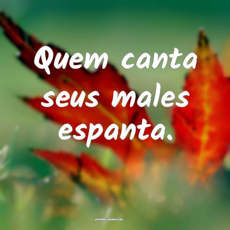 Quem canta seus males espanta. 
...