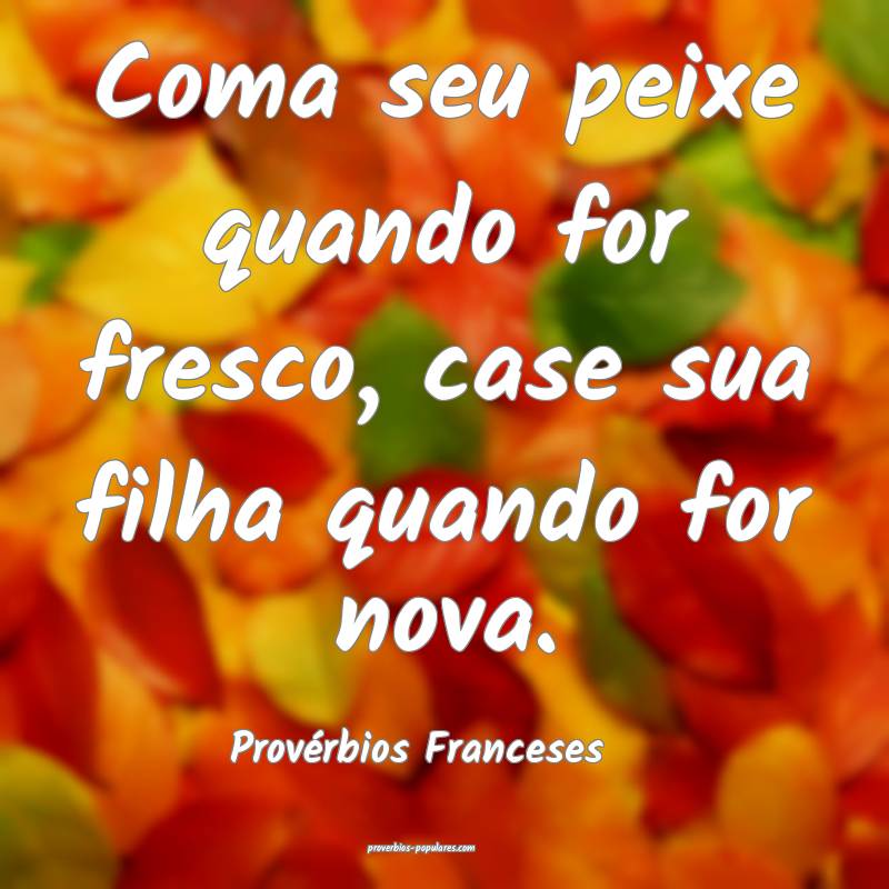 Coma seu peixe quando for fresco, case sua filha quando for nova.
...