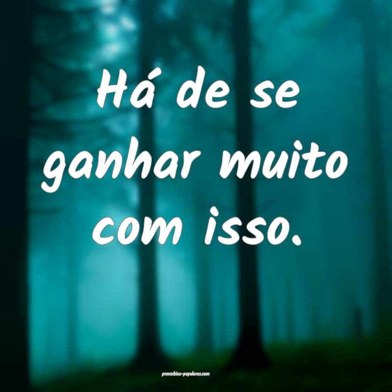 Há de se ganhar muito com isso.
 ...