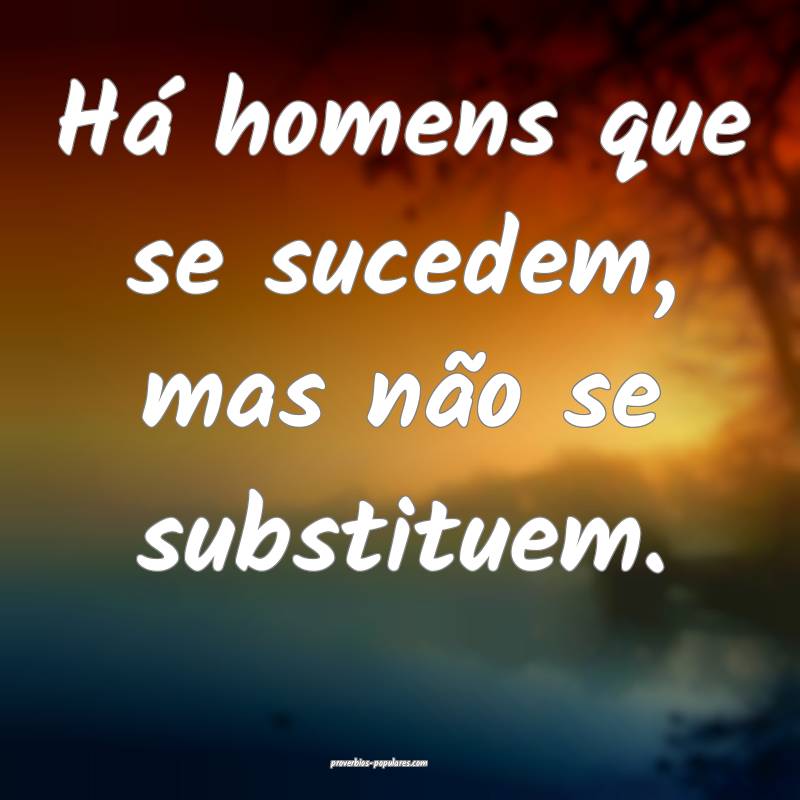 Há homens que se sucedem, mas não se substituem. ...