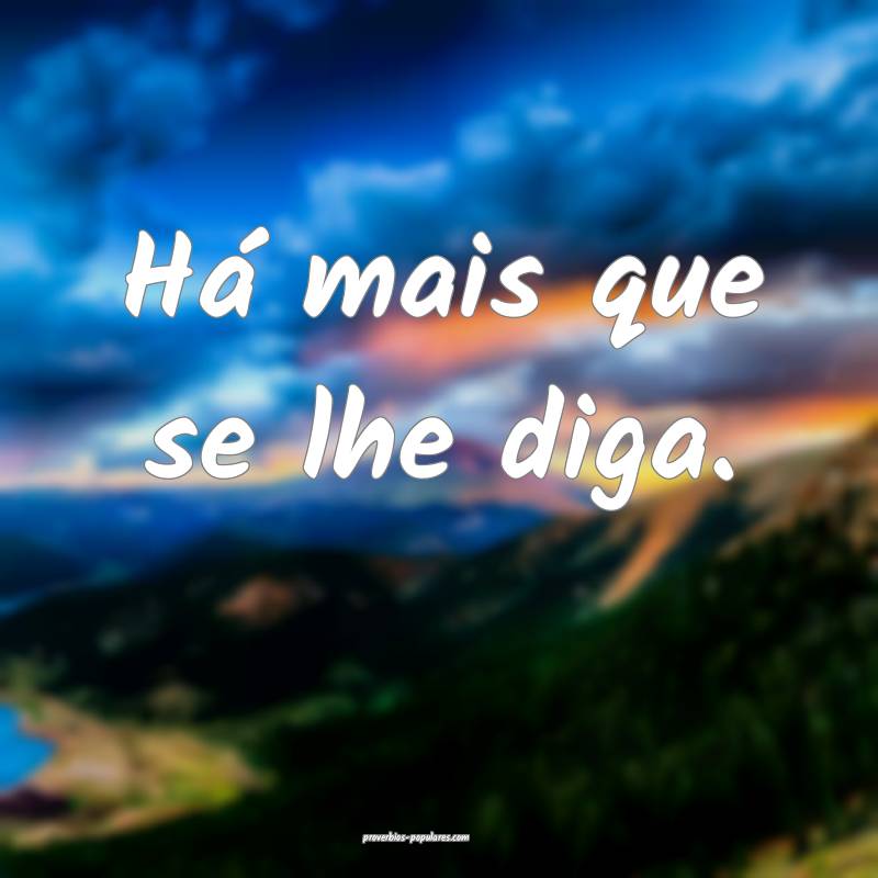 Há mais que se lhe diga.
...
