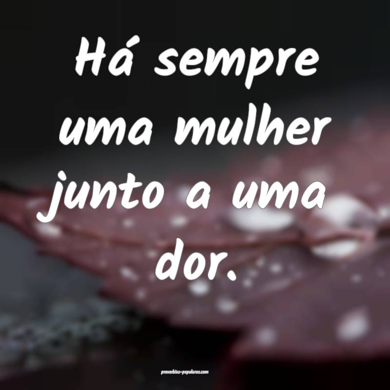 Há sempre uma mulher junto a uma dor.
 ...