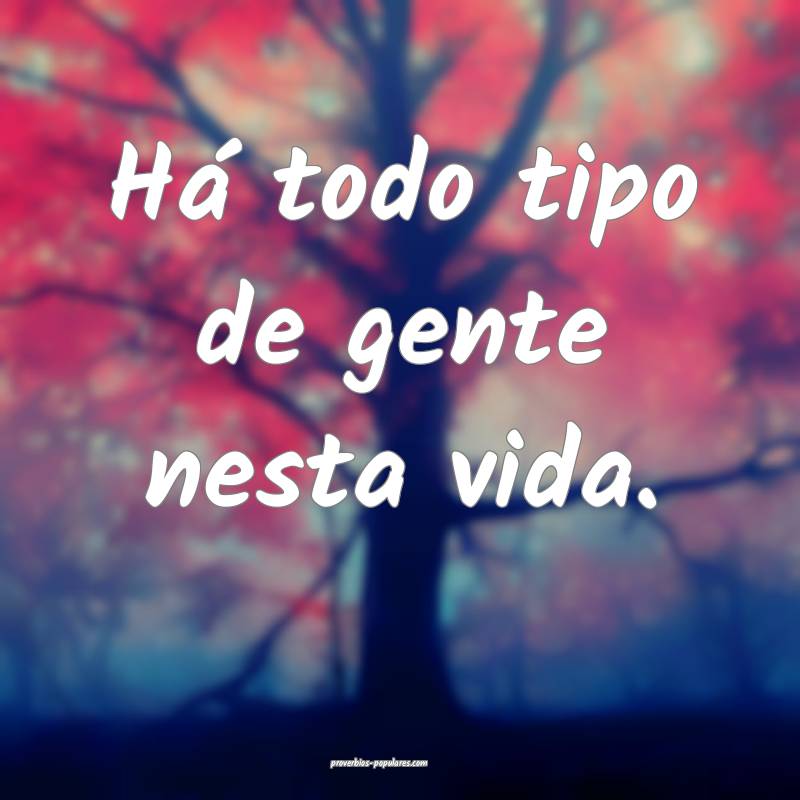 Há todo tipo de gente nesta vida.
...