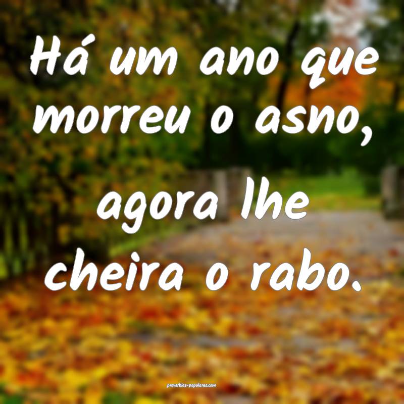 Há um ano que morreu o asno, agora lhe cheira o rabo.
...