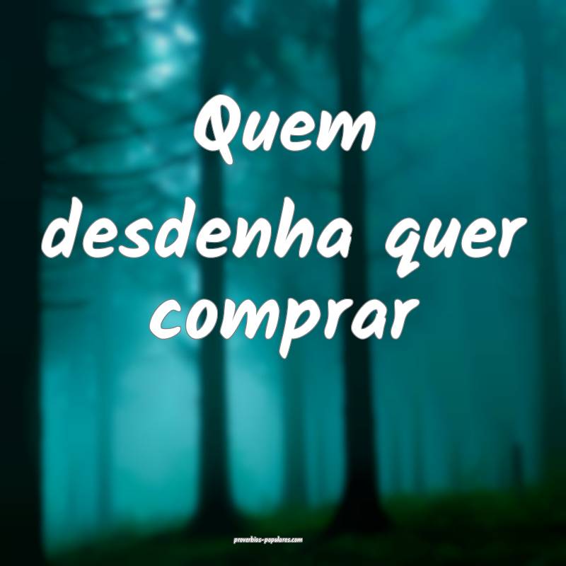 Quem desdenha quer comprar 
...
