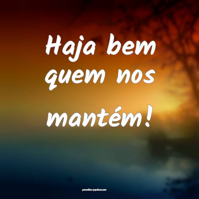 Haja bem quem nos mantém!
 ...