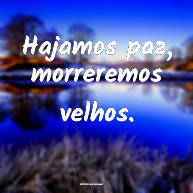 Hajamos paz, morreremos velhos.
...