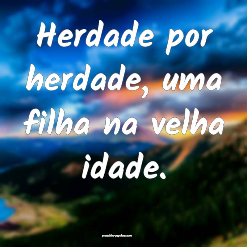 Herdade por herdade, uma filha na velha idade.
...