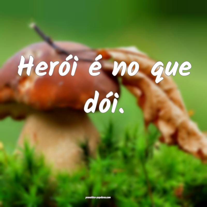 Herói é no que dói.
...