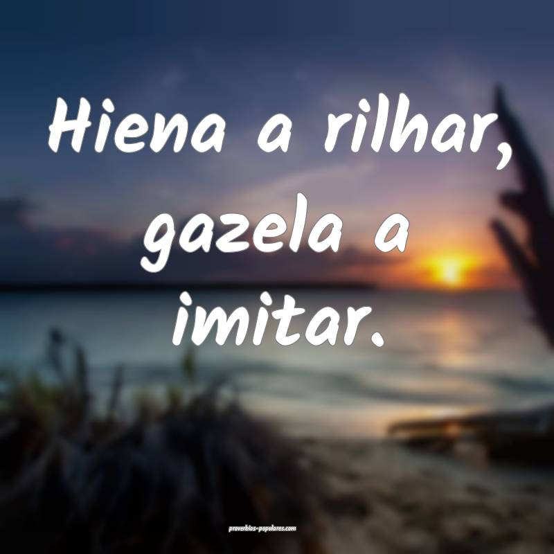 Hiena a rilhar, gazela a imitar.
...