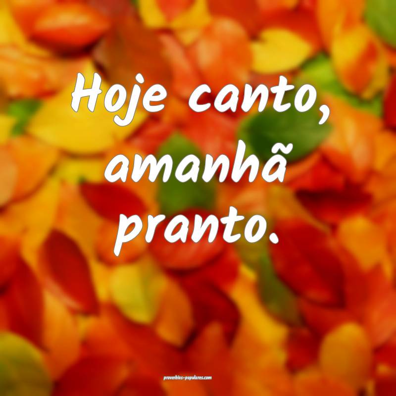 Hoje canto, amanhã pranto.
...