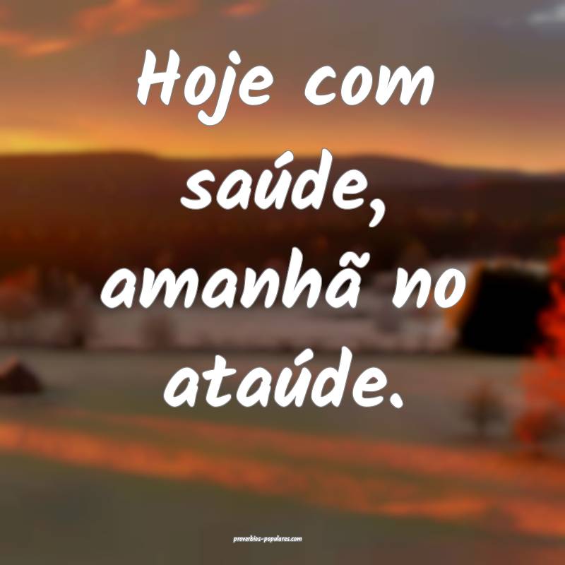 Hoje com saúde, amanhã no ataúde.
 ...