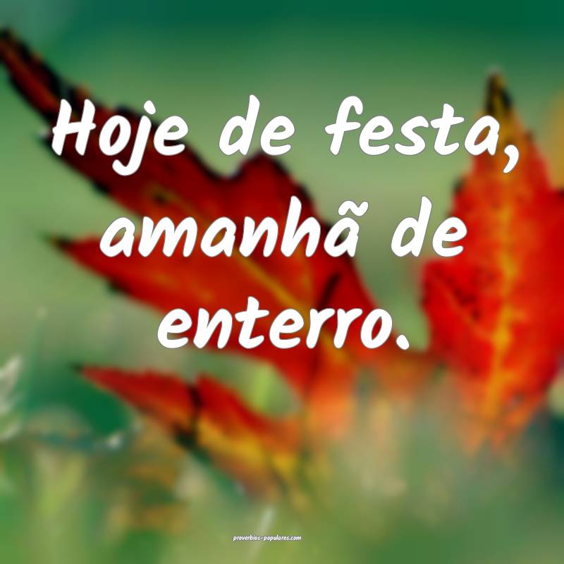 Hoje de festa, amanhã de enterro.
 ...