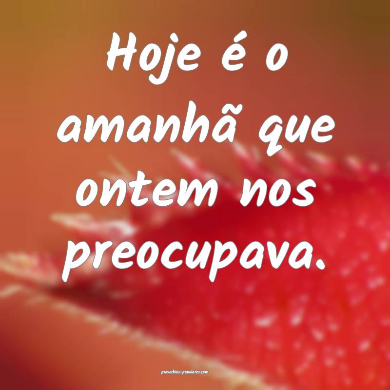 Hoje é o amanhã que ontem nos preocupava.
...