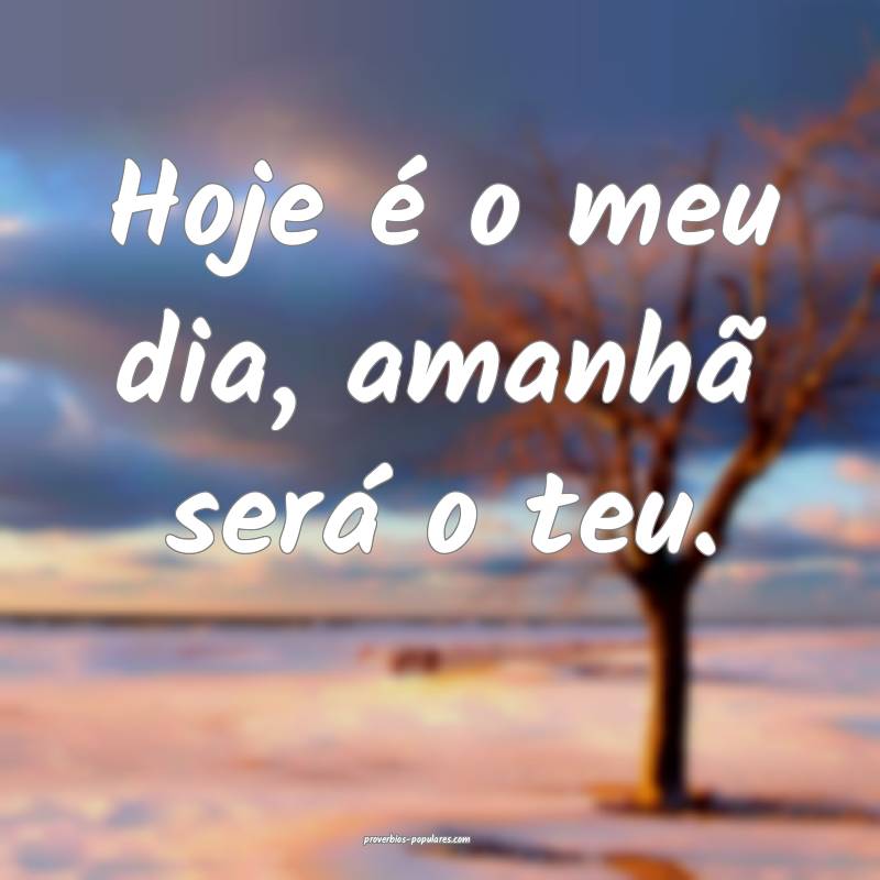 Hoje é o meu dia, amanhã será o teu.
...