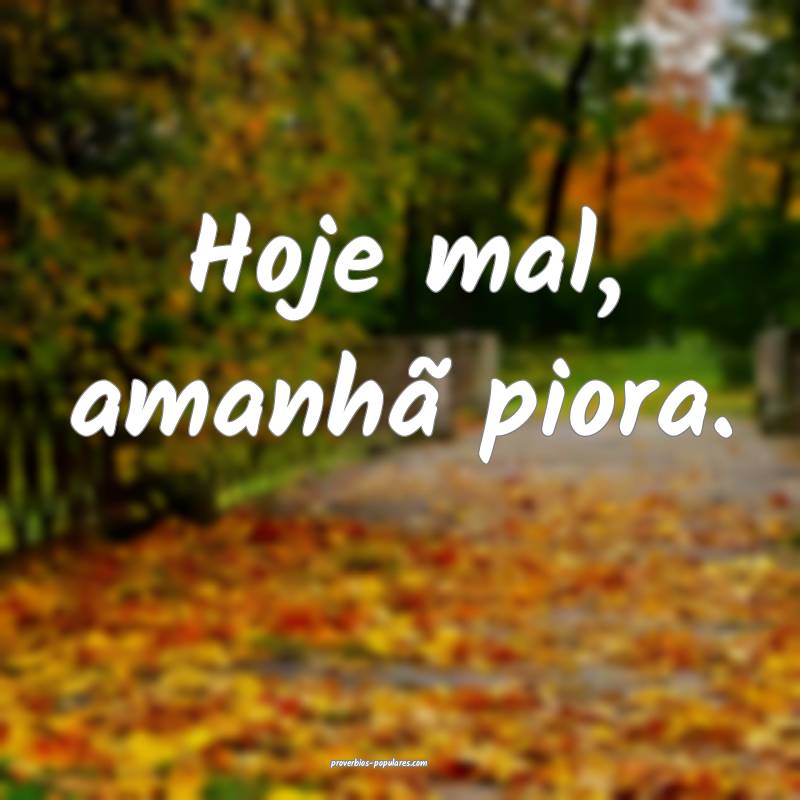 Hoje mal, amanhã piora.
 ...
