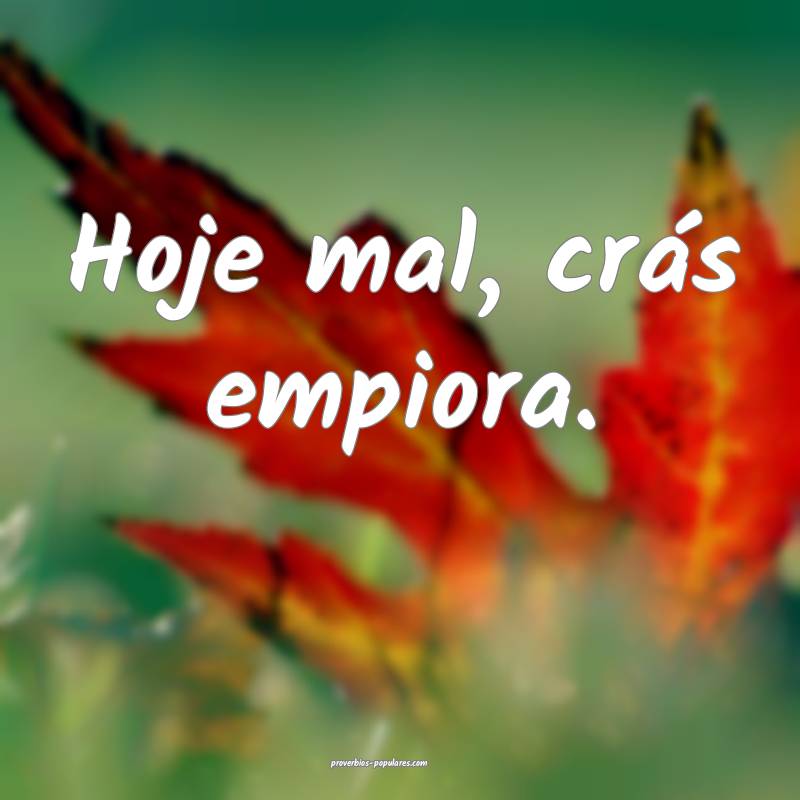 Hoje mal, crás empiora.
 ...