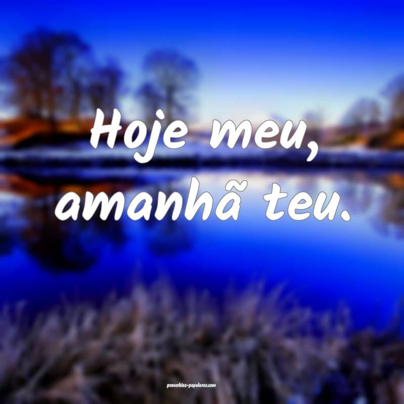 Hoje meu, amanhã teu.
...