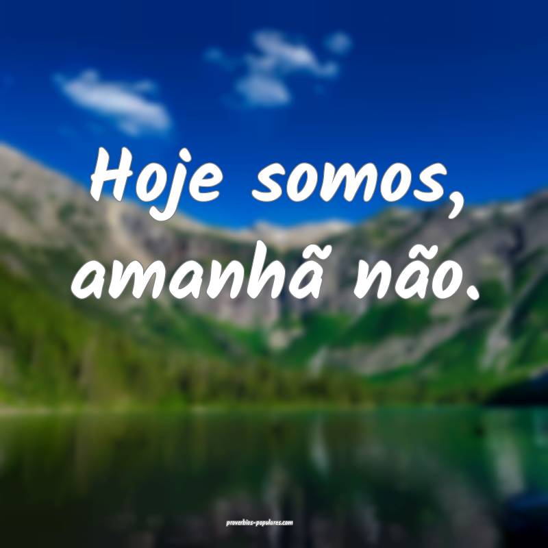 Hoje somos, amanhã não.
...