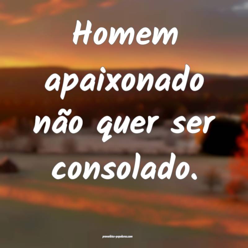 Homem apaixonado não quer ser consolado.
...