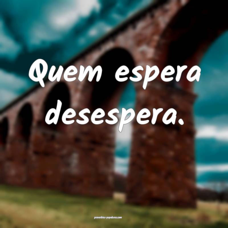 Quem espera desespera. 
...