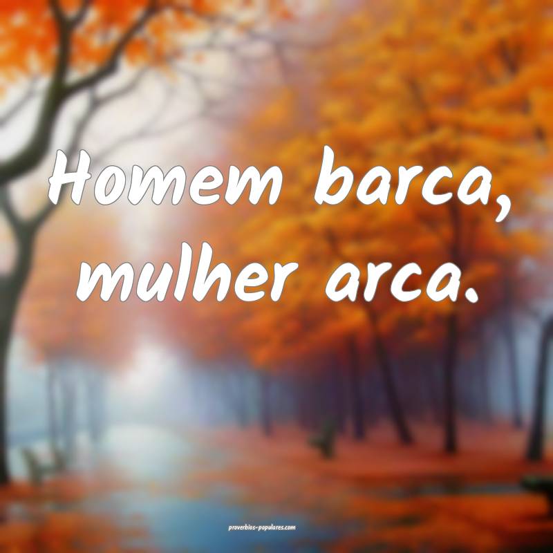 Homem barca, mulher arca.
 ...