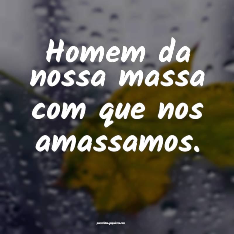 Homem da nossa massa com que nos amassamos.
...