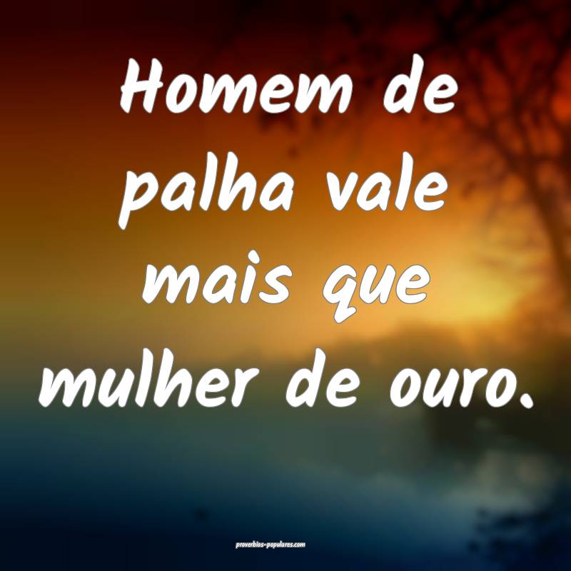 Homem de palha vale mais que mulher de ouro.
 ...