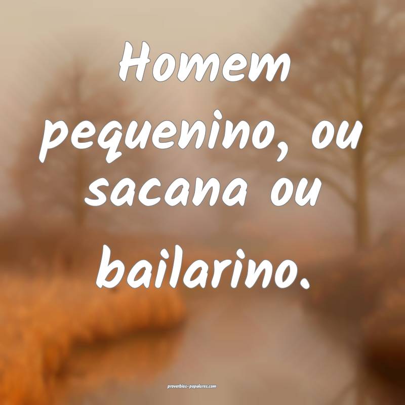 Homem pequenino, ou sacana ou bailarino.
 ...