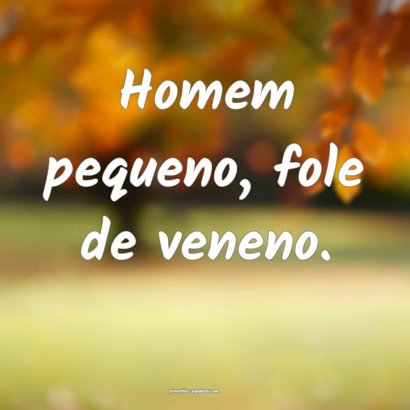 Homem pequeno, fole de veneno.
 ...