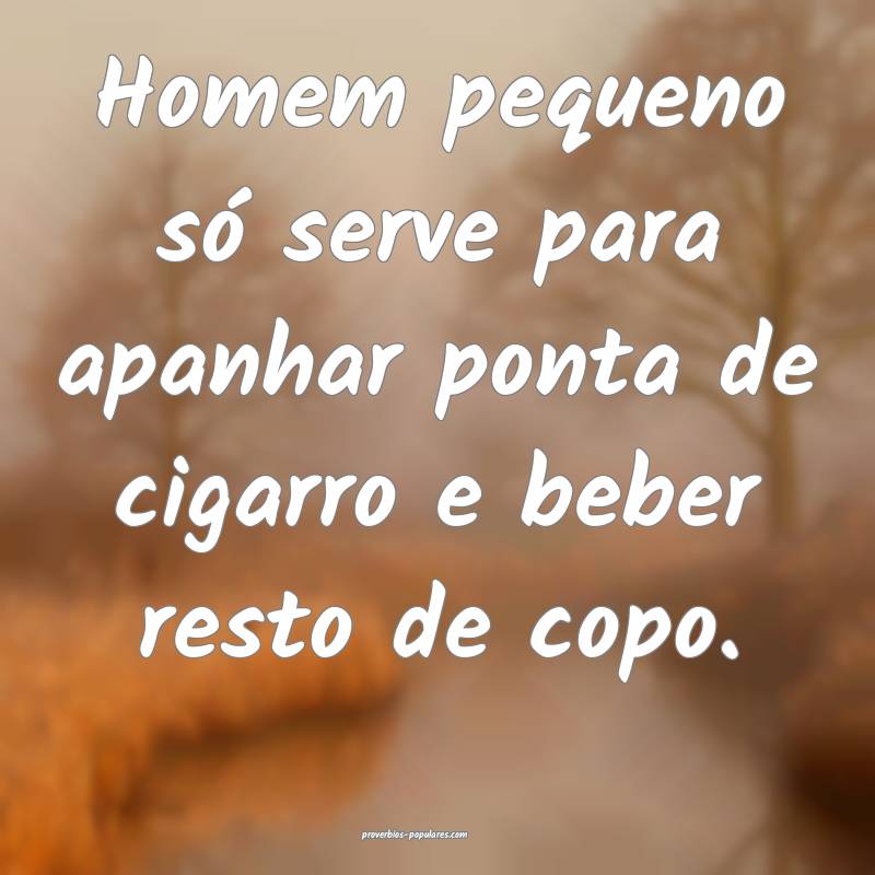 Homem pequeno só serve para apanhar ponta de cigarro e beber resto de...