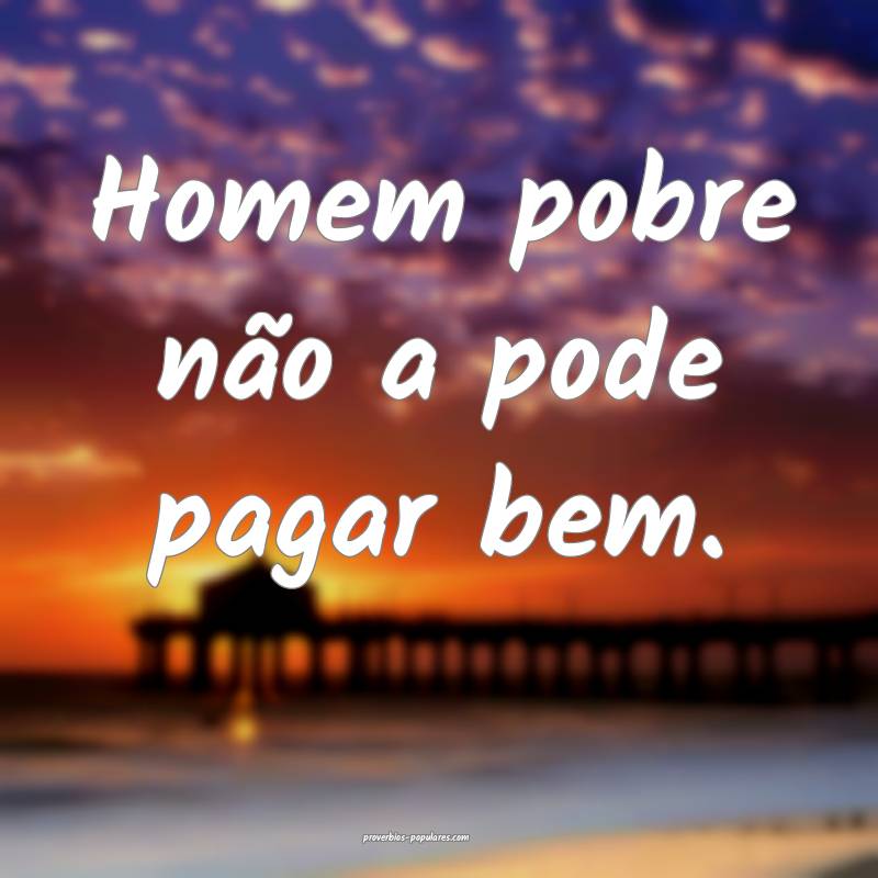 Homem pobre não a pode pagar bem.
 ...